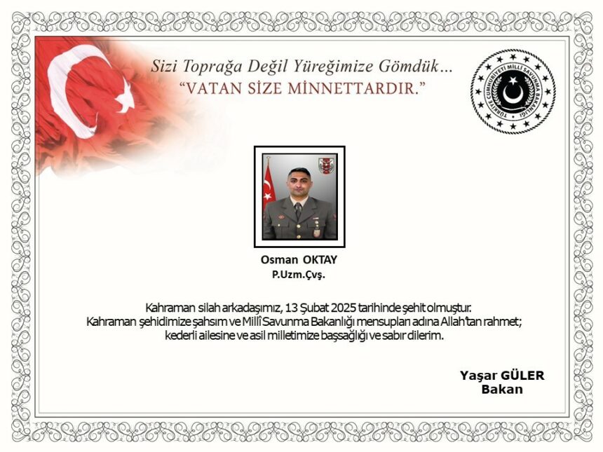 MSB: "SURİYE'NİN KUZEYİNDE BİR ÜS BÖLGESİNE 7 ŞUBAT 2025 TARİHİNDE BÖLÜCÜ TERÖR ÖRGÜTÜ MENSUPLARI TARAFINDAN AÇILAN TACİZ ATEŞİ SONUCU YARALANAN KAHRAMAN SİLAH ARKADAŞIMIZ PİYADE UZMAN ÇAVUŞ OSMAN OKTAY, GAZİANTEP ŞEHİR HASTANESİ'NDE 13 ŞUBAT TARİHİNDE ŞEHİT OLMUŞTUR. BİZLERİ DERİN BİR ACI VE ÜZÜNTÜYE BOĞAN BU OLAYDA HAYATINI KAYBEDEN AZİZ ŞEHİDİMİZE ALLAH'TAN RAHMET, KEDERLİ AİLESİNE, TÜRK SİLAHLI KUVVETLERİ İLE ASİL MİLLETİMİZE BAŞSAĞLIĞI VE SABIR DİLERİZ." (İHA/ANKARA-İHA)